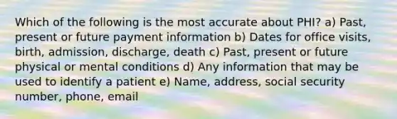 Which of the following is the most accurate about PHI? a) Past, present or future payment information b) Dates for office visits, birth, admission, discharge, death c) Past, present or future physical or mental conditions d) Any information that may be used to identify a patient e) Name, address, social security number, phone, email