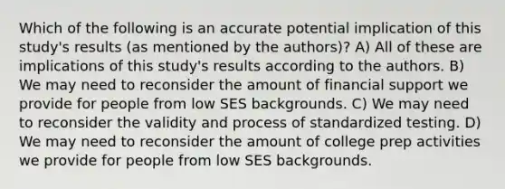 Which of the following is an accurate potential implication of this study's results (as mentioned by the authors)? A) All of these are implications of this study's results according to the authors. B) We may need to reconsider the amount of financial support we provide for people from low SES backgrounds. C) We may need to reconsider the validity and process of standardized testing. D) We may need to reconsider the amount of college prep activities we provide for people from low SES backgrounds.