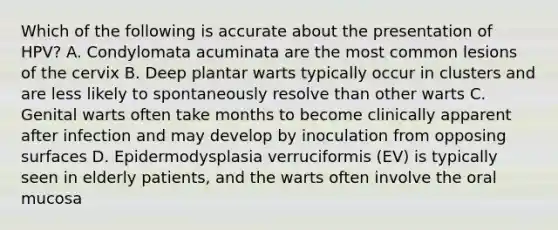 Which of the following is accurate about the presentation of HPV? A. Condylomata acuminata are the most common lesions of the cervix B. Deep plantar warts typically occur in clusters and are less likely to spontaneously resolve than other warts C. Genital warts often take months to become clinically apparent after infection and may develop by inoculation from opposing surfaces D. Epidermodysplasia verruciformis (EV) is typically seen in elderly patients, and the warts often involve the oral mucosa