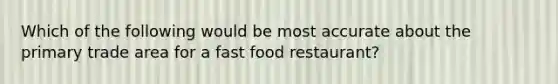 Which of the following would be most accurate about the primary trade area for a fast food restaurant?