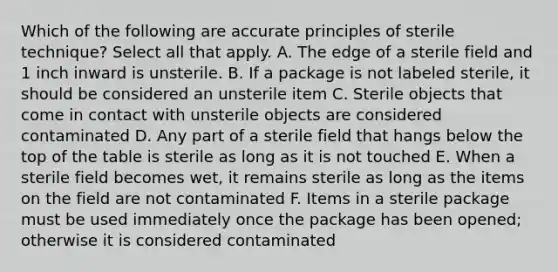 Which of the following are accurate principles of sterile technique? Select all that apply. A. The edge of a sterile field and 1 inch inward is unsterile. B. If a package is not labeled sterile, it should be considered an unsterile item C. Sterile objects that come in contact with unsterile objects are considered contaminated D. Any part of a sterile field that hangs below the top of the table is sterile as long as it is not touched E. When a sterile field becomes wet, it remains sterile as long as the items on the field are not contaminated F. Items in a sterile package must be used immediately once the package has been opened; otherwise it is considered contaminated