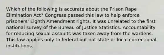 Which of the following is accurate about the Prison Rape Elimination Act? Congress passed this law to help enforce prisoners' Eighth Amendment rights. It was unrelated to the first national survey of the Bureau of Justice Statistics. Accountability for reducing sexual assaults was taken away from the wardens. This law applies only to federal but not state or local correctional institutions.