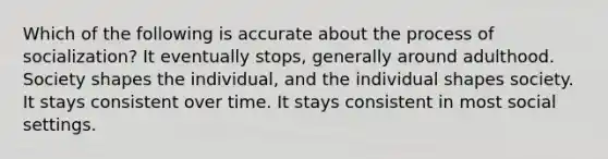 Which of the following is accurate about the process of socialization? It eventually stops, generally around adulthood. Society shapes the individual, and the individual shapes society. It stays consistent over time. It stays consistent in most social settings.