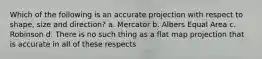 Which of the following is an accurate projection with respect to shape, size and direction? a. Mercator b. Albers Equal Area c. Robinson d. There is no such thing as a flat map projection that is accurate in all of these respects