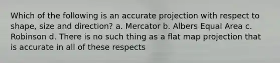 Which of the following is an accurate projection with respect to shape, size and direction? a. Mercator b. Albers Equal Area c. Robinson d. There is no such thing as a flat map projection that is accurate in all of these respects