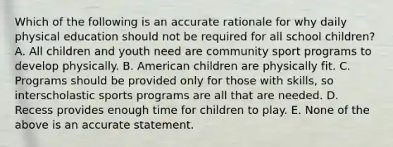 Which of the following is an accurate rationale for why daily physical education should not be required for all school children? A. All children and youth need are community sport programs to develop physically. B. American children are physically fit. C. Programs should be provided only for those with skills, so interscholastic sports programs are all that are needed. D. Recess provides enough time for children to play. E. None of the above is an accurate statement.