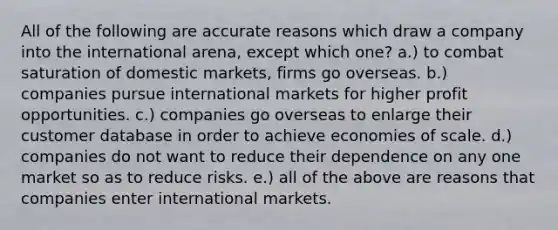 All of the following are accurate reasons which draw a company into the international arena, except which one? a.) to combat saturation of domestic markets, firms go overseas. b.) companies pursue international markets for higher profit opportunities. c.) companies go overseas to enlarge their customer database in order to achieve economies of scale. d.) companies do not want to reduce their dependence on any one market so as to reduce risks. e.) all of the above are reasons that companies enter international markets.