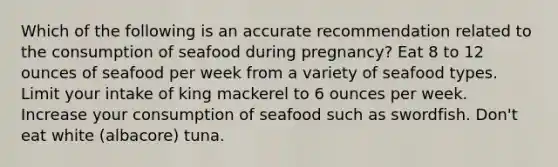 Which of the following is an accurate recommendation related to the consumption of seafood during pregnancy? Eat 8 to 12 ounces of seafood per week from a variety of seafood types. Limit your intake of king mackerel to 6 ounces per week. Increase your consumption of seafood such as swordfish. Don't eat white (albacore) tuna.