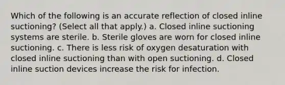 Which of the following is an accurate reflection of closed inline suctioning? (Select all that apply.) a. Closed inline suctioning systems are sterile. b. Sterile gloves are worn for closed inline suctioning. c. There is less risk of oxygen desaturation with closed inline suctioning than with open suctioning. d. Closed inline suction devices increase the risk for infection.