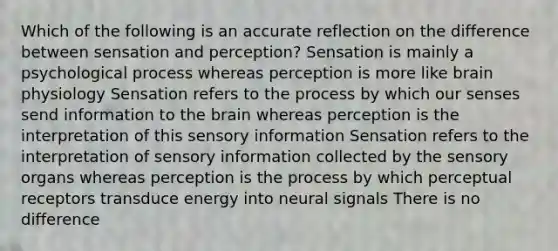 Which of the following is an accurate reflection on the difference between sensation and perception? Sensation is mainly a psychological process whereas perception is more like brain physiology Sensation refers to the process by which our senses send information to the brain whereas perception is the interpretation of this sensory information Sensation refers to the interpretation of sensory information collected by the sensory organs whereas perception is the process by which perceptual receptors transduce energy into neural signals There is no difference