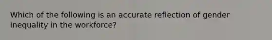 Which of the following is an accurate reflection of gender inequality in the workforce?