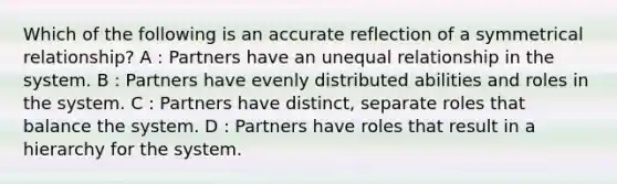 Which of the following is an accurate reflection of a symmetrical relationship? A : Partners have an unequal relationship in the system. B : Partners have evenly distributed abilities and roles in the system. C : Partners have distinct, separate roles that balance the system. D : Partners have roles that result in a hierarchy for the system.