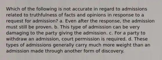 Which of the following is not accurate in regard to admissions related to truthfulness of facts and opinions in response to a request for admission? a. Even after the response, the admission must still be proven. b. This type of admission can be very damaging to the party giving the admission. c. For a party to withdraw an admission, court permission is required. d. These types of admissions generally carry much more weight than an admission made through another form of discovery.