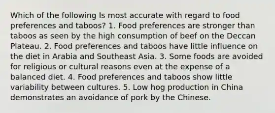 Which of the following Is most accurate with regard to food preferences and taboos? 1. Food preferences are stronger than taboos as seen by the high consumption of beef on the Deccan Plateau. 2. Food preferences and taboos have little influence on the diet in Arabia and Southeast Asia. 3. Some foods are avoided for religious or cultural reasons even at the expense of a balanced diet. 4. Food preferences and taboos show little variability between cultures. 5. Low hog production in China demonstrates an avoidance of pork by the Chinese.