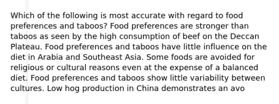 Which of the following is most accurate with regard to food preferences and taboos? Food preferences are stronger than taboos as seen by the high consumption of beef on the Deccan Plateau. Food preferences and taboos have little influence on the diet in Arabia and Southeast Asia. Some foods are avoided for religious or cultural reasons even at the expense of a balanced diet. Food preferences and taboos show little variability between cultures. Low hog production in China demonstrates an avo