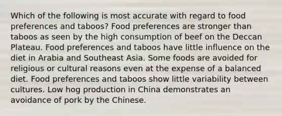 Which of the following is most accurate with regard to food preferences and taboos? Food preferences are stronger than taboos as seen by the high consumption of beef on the Deccan Plateau. Food preferences and taboos have little influence on the diet in Arabia and Southeast Asia. Some foods are avoided for religious or cultural reasons even at the expense of a balanced diet. Food preferences and taboos show little variability between cultures. Low hog production in China demonstrates an avoidance of pork by the Chinese.