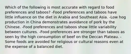 Which of the following is most accurate with regard to food preferences and taboos? -Food preferences and taboos have little influence on the diet in Arabia and Southeast Asia. -Low hog production in China demonstrates avoidance of pork by the Chinese. -Food preferences and taboos show little variability between cultures. -Food preferences are stronger than taboos as seen by the high consumption of beef on the Deccan Plateau. -Some foods are avoided for religious or cultural reasons even at the expense of a balanced diet.