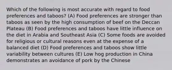 Which of the following is most accurate with regard to food preferences and taboos? (A) Food preferences are stronger than taboos as seen by the high consumption of beef on the Deccan Plateau (B) Food preferences and taboos have little influence on the diet in Arabia and Southeast Asia (C) Some foods are avoided for religious or cultural reasons even at the expense of a balanced diet (D) Food preferences and taboos show little variability between cultures (E) Low hog production in China demonstrates an avoidance of pork by the Chinese