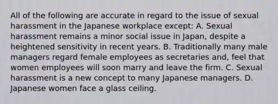 All of the following are accurate in regard to the issue of sexual harassment in the Japanese workplace except: A. Sexual harassment remains a minor social issue in Japan, despite a heightened sensitivity in recent years. B. Traditionally many male managers regard female employees as secretaries and, feel that women employees will soon marry and leave the firm. C. Sexual harassment is a new concept to many Japanese managers. D. Japanese women face a glass ceiling.