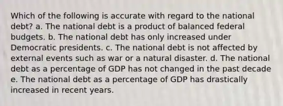 Which of the following is accurate with regard to the national debt? a. The national debt is a product of balanced federal budgets. b. The national debt has only increased under Democratic presidents. c. The national debt is not affected by external events such as war or a natural disaster. d. The national debt as a percentage of GDP has not changed in the past decade e. The national debt as a percentage of GDP has drastically increased in recent years.