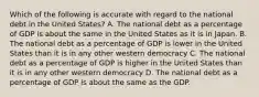 Which of the following is accurate with regard to the national debt in the United States? A. The national debt as a percentage of GDP is about the same in the United States as it is in Japan. B. The national debt as a percentage of GDP is lower in the United States than it is in any other western democracy C. The national debt as a percentage of GDP is higher in the United States than it is in any other western democracy D. The national debt as a percentage of GDP is about the same as the GDP.