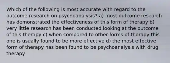 Which of the following is most accurate with regard to the outcome research on psychoanalysis? a) most outcome research has demonstrated the effectiveness of this form of therapy b) very little research has been conducted looking at the outcome of this therapy c) when compared to other forms of therapy this one is usually found to be more effective d) the most effective form of therapy has been found to be psychoanalysis with drug therapy