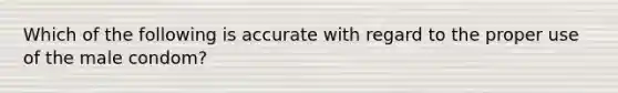 Which of the following is accurate with regard to the proper use of the male condom?