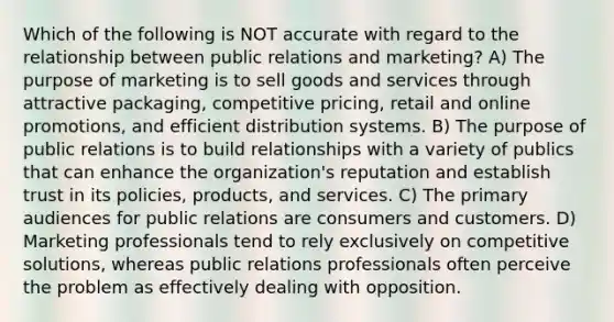 Which of the following is NOT accurate with regard to the relationship between public relations and marketing? A) The purpose of marketing is to sell goods and services through attractive packaging, competitive pricing, retail and online promotions, and efficient distribution systems. B) The purpose of public relations is to build relationships with a variety of publics that can enhance the organization's reputation and establish trust in its policies, products, and services. C) The primary audiences for public relations are consumers and customers. D) Marketing professionals tend to rely exclusively on competitive solutions, whereas public relations professionals often perceive the problem as effectively dealing with opposition.