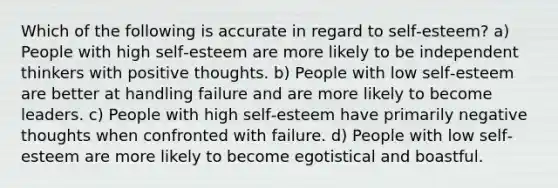 Which of the following is accurate in regard to self‐esteem? a) People with high self‐esteem are more likely to be independent thinkers with positive thoughts. b) People with low self‐esteem are better at handling failure and are more likely to become leaders. c) People with high self‐esteem have primarily negative thoughts when confronted with failure. d) People with low self‐esteem are more likely to become egotistical and boastful.