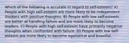 Which of the following is accurate in regard to self-esteem? A) People with high self-esteem are more likely to be independent thinkers with positive thoughts. B) People with low self-esteem are better at handling failure and are more likely to become leaders. C) People with high self-esteem have primarily negative thoughts when confronted with failure. D) People with low self-esteem are more likely to become egotistical and boastful.