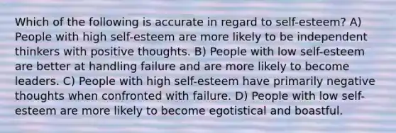 Which of the following is accurate in regard to self-esteem? A) People with high self-esteem are more likely to be independent thinkers with positive thoughts. B) People with low self-esteem are better at handling failure and are more likely to become leaders. C) People with high self-esteem have primarily negative thoughts when confronted with failure. D) People with low self-esteem are more likely to become egotistical and boastful.