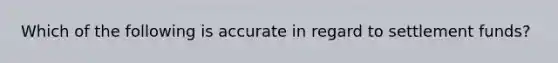 Which of the following is accurate in regard to settlement funds?