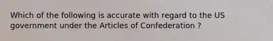 Which of the following is accurate with regard to the US government under the Articles of Confederation ?