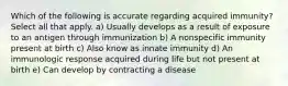 Which of the following is accurate regarding acquired immunity? Select all that apply. a) Usually develops as a result of exposure to an antigen through immunization b) A nonspecific immunity present at birth c) Also know as innate immunity d) An immunologic response acquired during life but not present at birth e) Can develop by contracting a disease