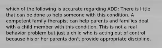 which of the following is accurate regarding ADD: There is little that can be done to help someone with this condition. A competent family therapist can help parents and families deal with a child member with this condition. This is not a real behavior problem but just a child who is acting out of control because his or her parents don't provide appropriate discipline.