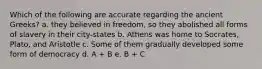 Which of the following are accurate regarding the ancient Greeks? a. they believed in freedom, so they abolished all forms of slavery in their city-states b. Athens was home to Socrates, Plato, and Aristotle c. Some of them gradually developed some form of democracy d. A + B e. B + C