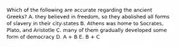 Which of the following are accurate regarding the ancient Greeks? A. they believed in freedom, so they abolished all forms of slavery in their city-states B. Athens was home to Socrates, Plato, and Aristotle C. many of them gradually developed some form of democracy D. A + B E. B + C