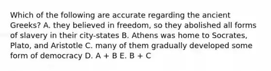 Which of the following are accurate regarding the ancient Greeks? A. they believed in freedom, so they abolished all forms of slavery in their city-states B. Athens was home to Socrates, Plato, and Aristotle C. many of them gradually developed some form of democracy D. A + B E. B + C