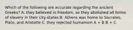 Which of the following are accurate regarding the ancient Greeks? A. they believed in freedom, so they abolished all forms of slavery in their city-states B. Athens was home to Socrates, Plato, and Aristotle C. they rejected humanism A + B B + C