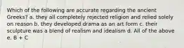 Which of the following are accurate regarding the ancient Greeks? a. they all completely rejected religion and relied solely on reason b. they developed drama as an art form c. their sculpture was a blend of realism and idealism d. All of the above e. B + C