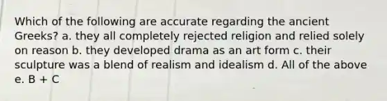 Which of the following are accurate regarding the ancient Greeks? a. they all completely rejected religion and relied solely on reason b. they developed drama as an art form c. their sculpture was a blend of realism and idealism d. All of the above e. B + C