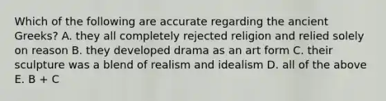 Which of the following are accurate regarding the ancient Greeks? A. they all completely rejected religion and relied solely on reason B. they developed drama as an art form C. their sculpture was a blend of realism and idealism D. all of the above E. B + C