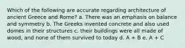 Which of the following are accurate regarding architecture of ancient Greece and Rome? a. There was an emphasis on balance and symmetry b. The Greeks invented concrete and also used domes in their structures c. their buildings were all made of wood, and none of them survived to today d. A + B e. A + C