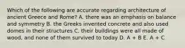 Which of the following are accurate regarding architecture of ancient Greece and Rome? A. there was an emphasis on balance and symmetry B. the Greeks invented concrete and also used domes in their structures C. their buildings were all made of wood, and none of them survived to today D. A + B E. A + C