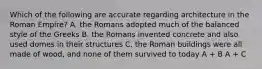 Which of the following are accurate regarding architecture in the Roman Empire? A. the Romans adopted much of the balanced style of the Greeks B. the Romans invented concrete and also used domes in their structures C. the Roman buildings were all made of wood, and none of them survived to today A + B A + C