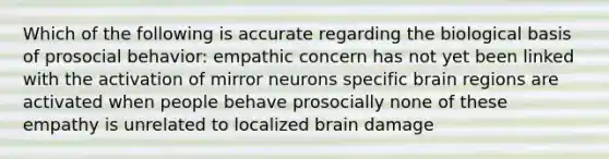 Which of the following is accurate regarding the biological basis of prosocial behavior: empathic concern has not yet been linked with the activation of mirror neurons specific brain regions are activated when people behave prosocially none of these empathy is unrelated to localized brain damage