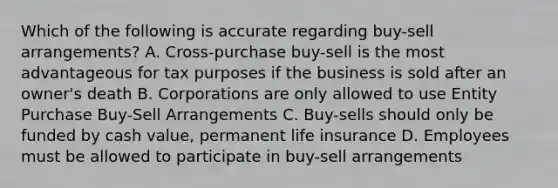 Which of the following is accurate regarding buy-sell arrangements? A. Cross-purchase buy-sell is the most advantageous for tax purposes if the business is sold after an owner's death B. Corporations are only allowed to use Entity Purchase Buy-Sell Arrangements C. Buy-sells should only be funded by cash value, permanent life insurance D. Employees must be allowed to participate in buy-sell arrangements