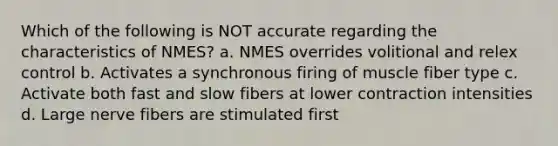 Which of the following is NOT accurate regarding the characteristics of NMES? a. NMES overrides volitional and relex control b. Activates a synchronous firing of muscle fiber type c. Activate both fast and slow fibers at lower contraction intensities d. Large nerve fibers are stimulated first