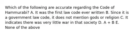 Which of the following are accurate regarding the Code of Hammurabi? A. It was the first law code ever written B. Since it is a government law code, it does not mention gods or religion C. It indicates there was very little war in that society D. A + B E. None of the above