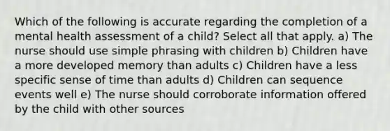 Which of the following is accurate regarding the completion of a mental health assessment of a child? Select all that apply. a) The nurse should use simple phrasing with children b) Children have a more developed memory than adults c) Children have a less specific sense of time than adults d) Children can sequence events well e) The nurse should corroborate information offered by the child with other sources